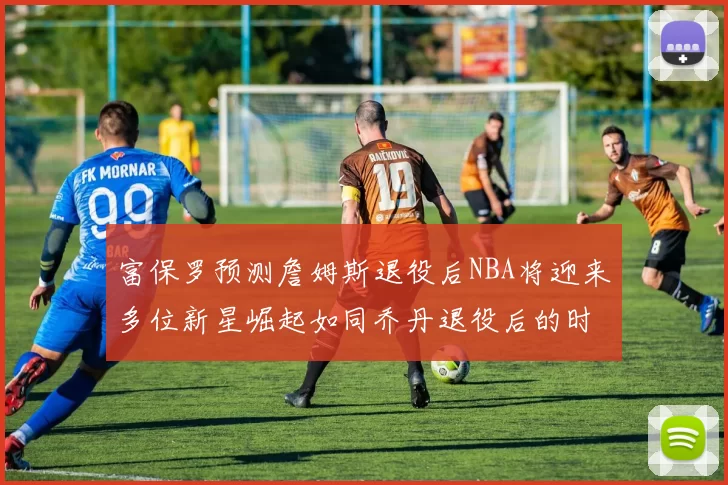 富保罗预测詹姆斯退役后NBA将迎来多位新星崛起如同乔丹退役后的时代