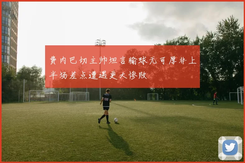 费内巴切主帅坦言输球无可厚非上半场差点遭遇更大惨败