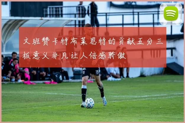 文班赞卡特布莱恩特的贡献五分三板意义非凡让人倍感骄傲