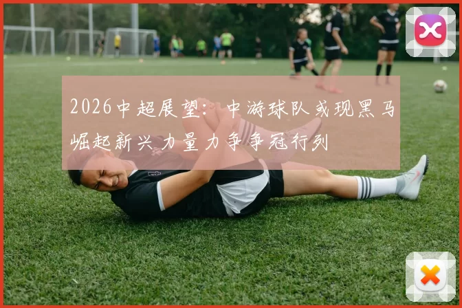 2026中超展望：中游球队或现黑马崛起新兴力量力争争冠行列