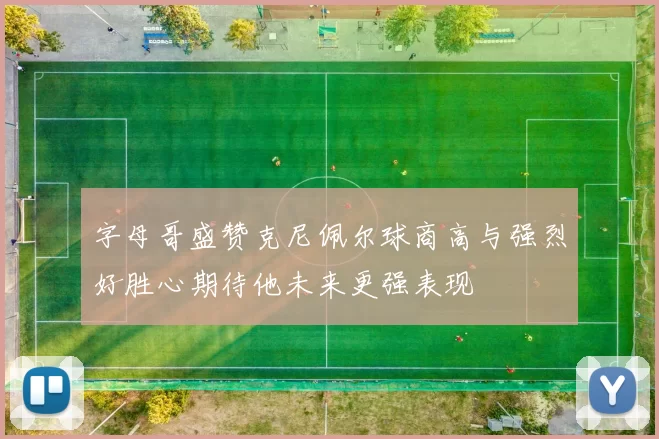 字母哥盛赞克尼佩尔球商高与强烈好胜心期待他未来更强表现