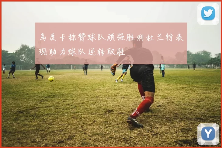 乌度卡称赞球队顽强胜利杜兰特表现助力球队逆转取胜