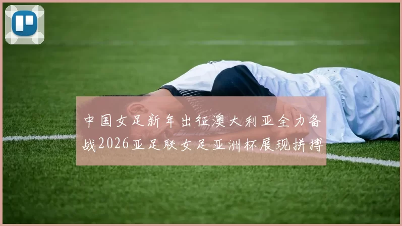 中国女足新年出征澳大利亚全力备战2026亚足联女足亚洲杯展现拼搏精神