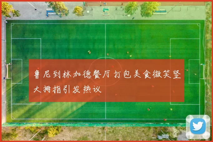 鲁尼到林加德餐厅打包美食微笑竖大拇指引发热议