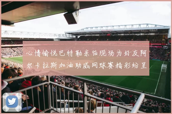 心情愉悦巴特勒亲临现场为好友阿尔卡拉斯加油助威网球赛精彩纷呈