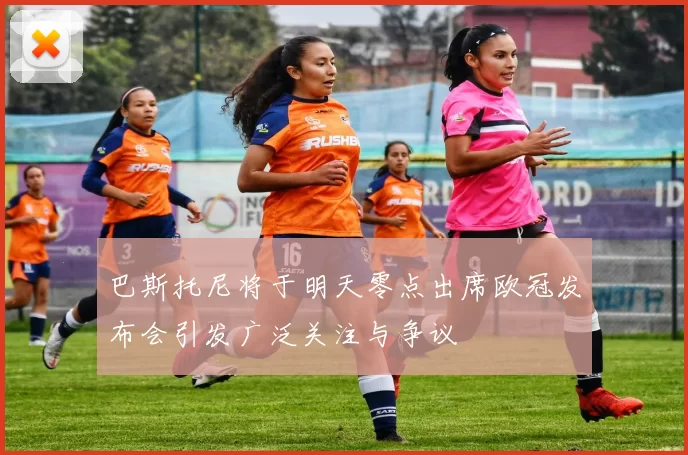 巴斯托尼将于明天零点出席欧冠发布会引发广泛关注与争议