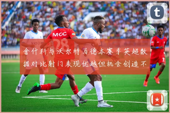 舍什科与沃尔特马德本赛季英超数据对比射门表现优越但机会创造不足