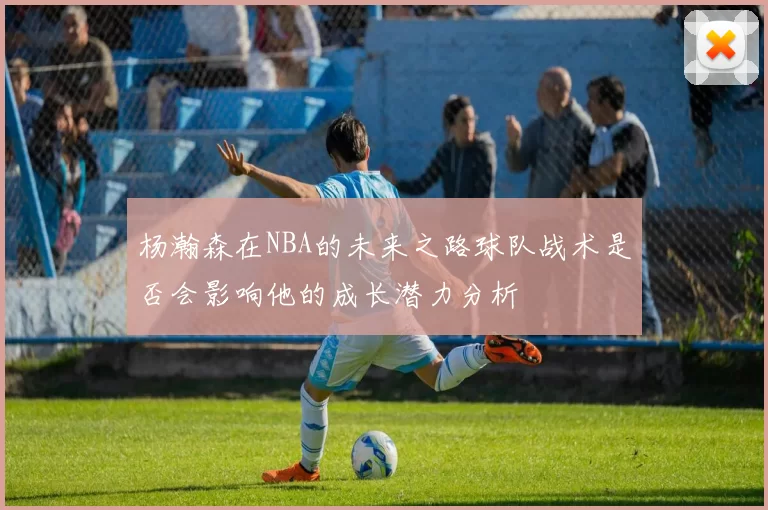 杨瀚森在NBA的未来之路球队战术是否会影响他的成长潜力分析