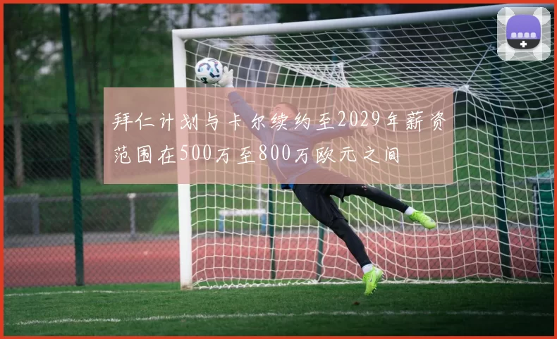 拜仁计划与卡尔续约至2029年薪资范围在500万至800万欧元之间