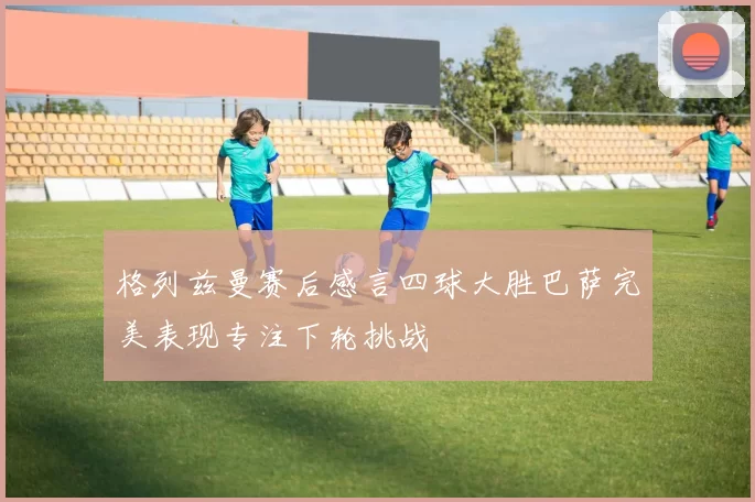 格列兹曼赛后感言四球大胜巴萨完美表现专注下轮挑战