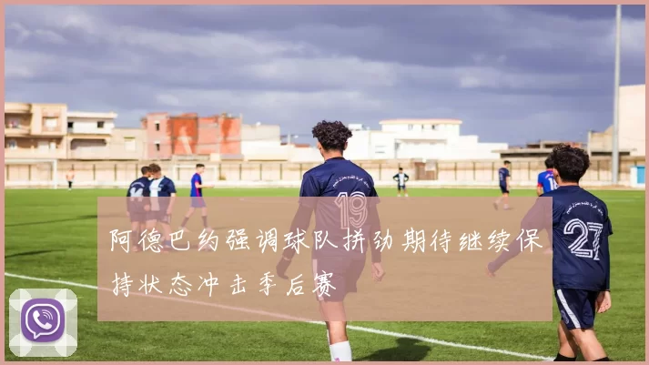 阿德巴约强调球队拼劲期待继续保持状态冲击季后赛
