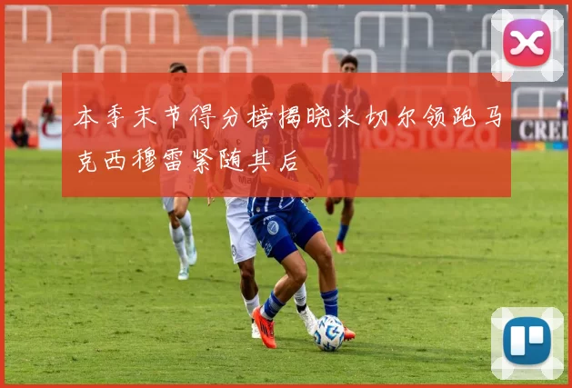 本季末节得分榜揭晓米切尔领跑马克西穆雷紧随其后