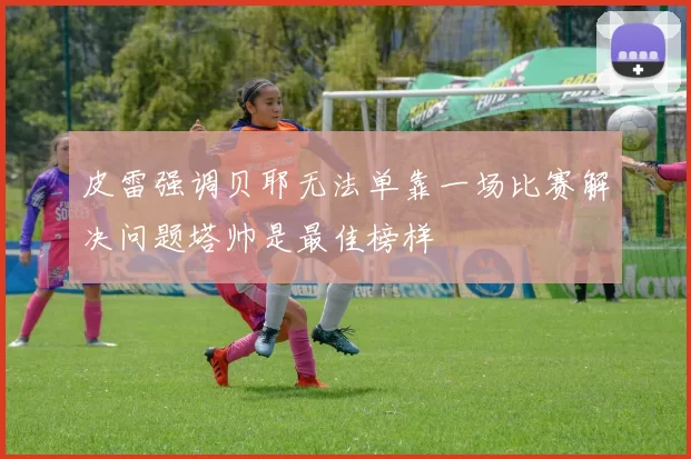 皮雷强调贝耶无法单靠一场比赛解决问题塔帅是最佳榜样