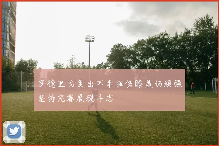 罗德里戈复出不幸扭伤膝盖仍顽强坚持完赛展现斗志