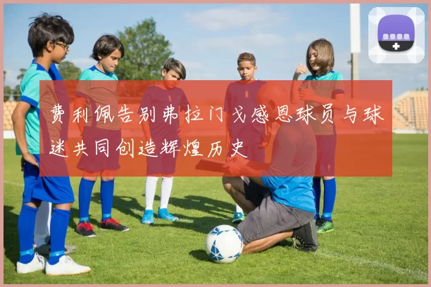 费利佩告别弗拉门戈感恩球员与球迷共同创造辉煌历史