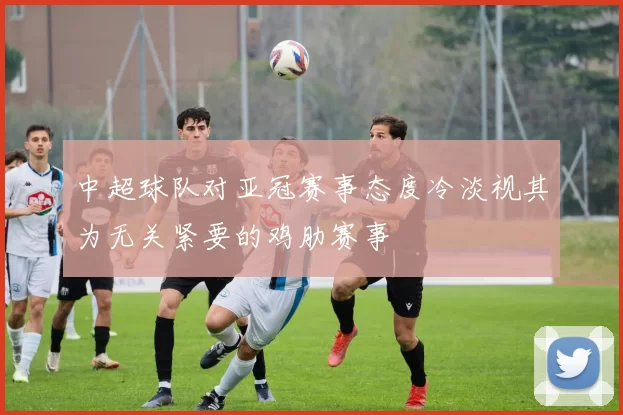 中超球队对亚冠赛事态度冷淡视其为无关紧要的鸡肋赛事