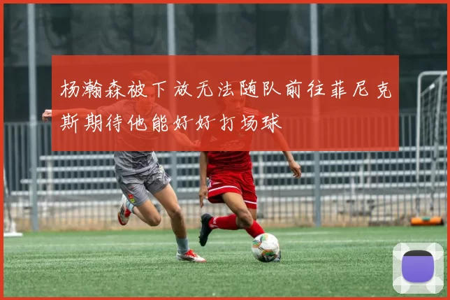 杨瀚森被下放无法随队前往菲尼克斯期待他能好好打场球