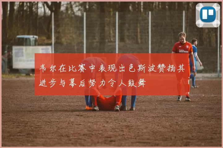 韦尔在比赛中表现出色斯波赞扬其进步与幕后努力令人鼓舞