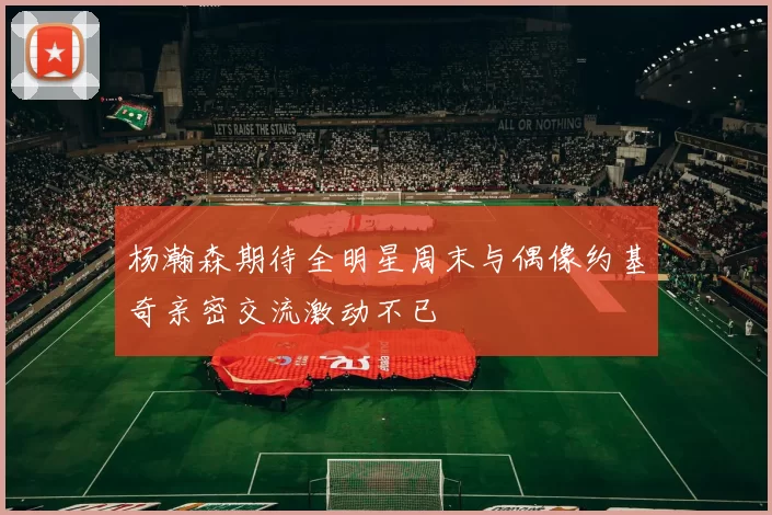 杨瀚森期待全明星周末与偶像约基奇亲密交流激动不已