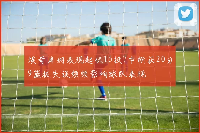 埃奇库姆表现起伏15投7中斩获20分9篮板失误频频影响球队表现