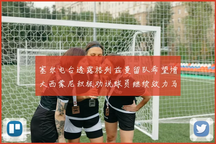 塞尔电台透露格列兹曼留队希望增大西蒙尼积极劝说球员继续效力马竞