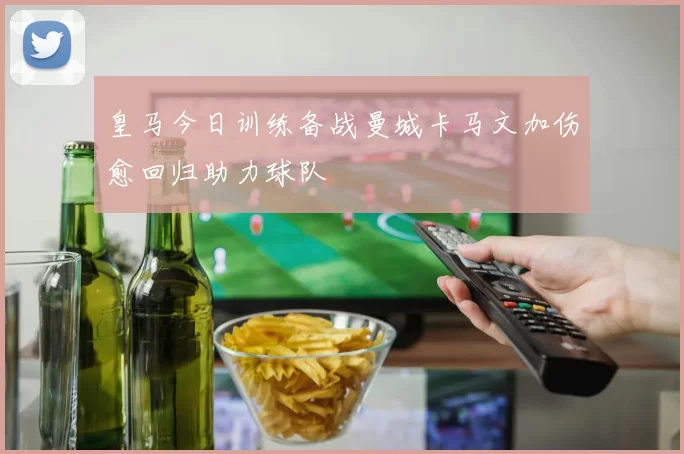 皇马今日训练备战曼城卡马文加伤愈回归助力球队