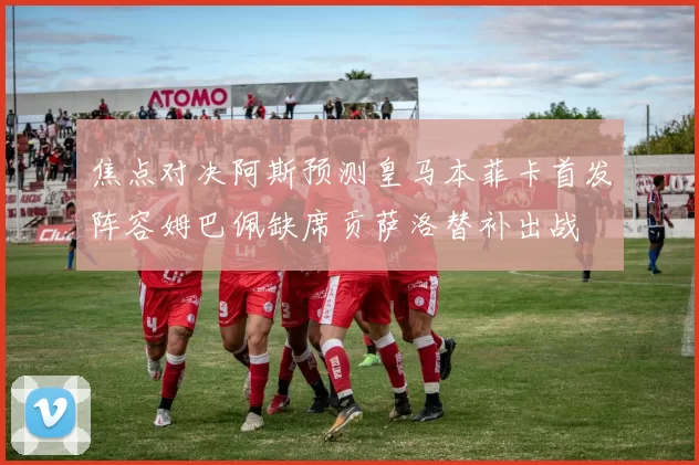 焦点对决阿斯预测皇马本菲卡首发阵容姆巴佩缺席贡萨洛替补出战